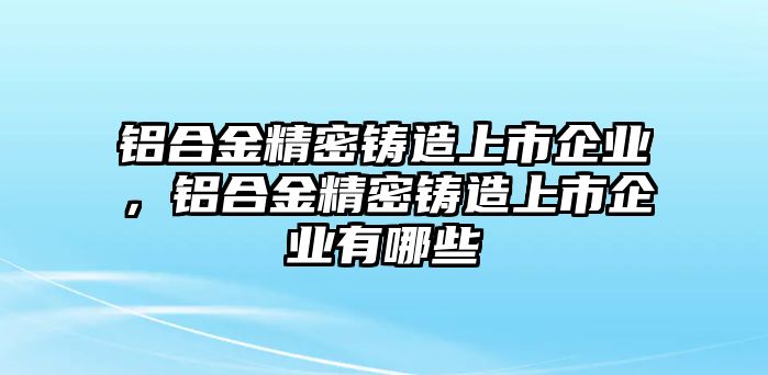 鋁合金精密鑄造上市企業(yè)，鋁合金精密鑄造上市企業(yè)有哪些