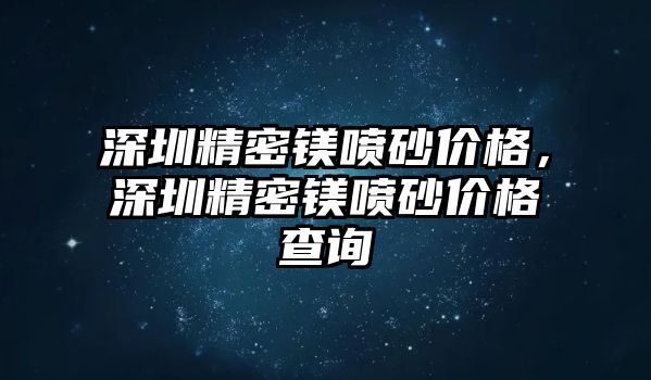 深圳精密鎂噴砂價格，深圳精密鎂噴砂價格查詢