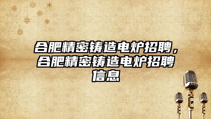 合肥精密鑄造電爐招聘，合肥精密鑄造電爐招聘信息