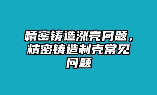 精密鑄造漲殼問(wèn)題，精密鑄造制殼常見(jiàn)問(wèn)題