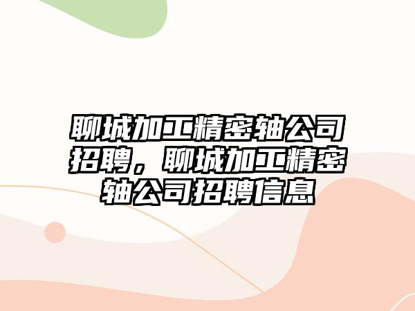 聊城加工精密軸公司招聘，聊城加工精密軸公司招聘信息