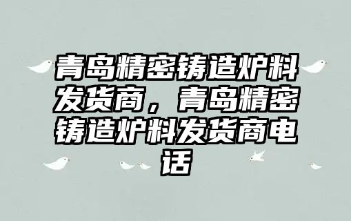 青島精密鑄造爐料發(fā)貨商，青島精密鑄造爐料發(fā)貨商電話