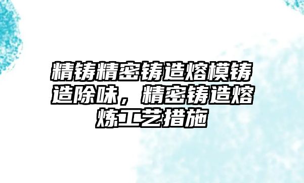 精鑄精密鑄造熔模鑄造除味，精密鑄造熔煉工藝措施