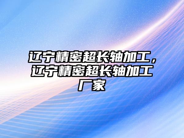 遼寧精密超長軸加工，遼寧精密超長軸加工廠家