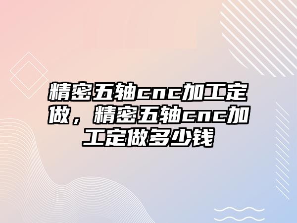 精密五軸cnc加工定做，精密五軸cnc加工定做多少錢