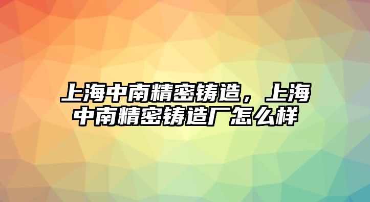 上海中南精密鑄造，上海中南精密鑄造廠怎么樣