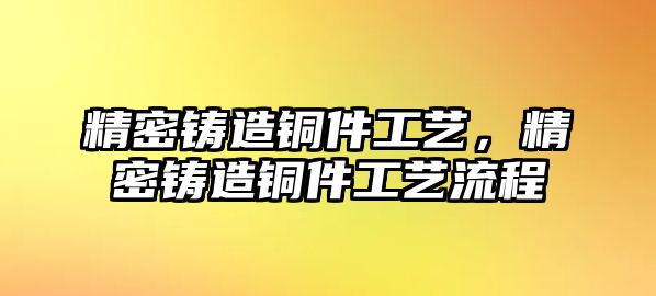 精密鑄造銅件工藝，精密鑄造銅件工藝流程