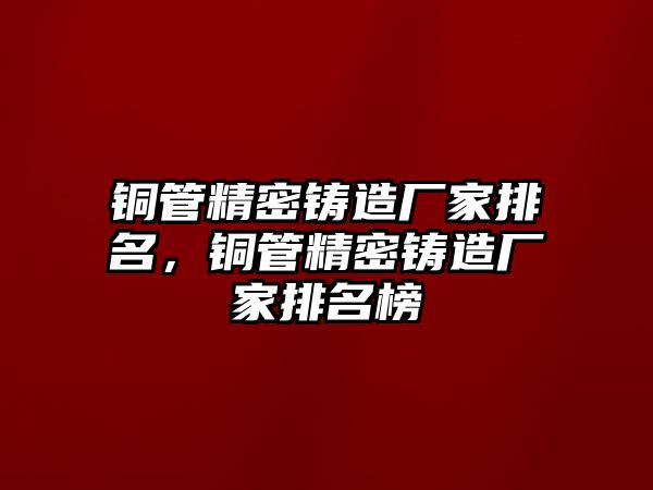 銅管精密鑄造廠家排名，銅管精密鑄造廠家排名榜