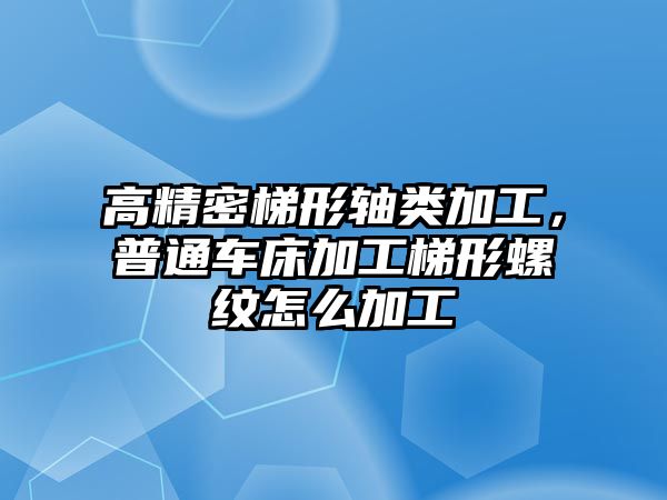 高精密梯形軸類加工，普通車床加工梯形螺紋怎么加工