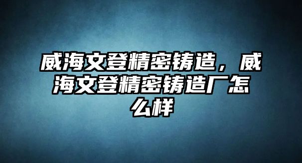 威海文登精密鑄造，威海文登精密鑄造廠(chǎng)怎么樣