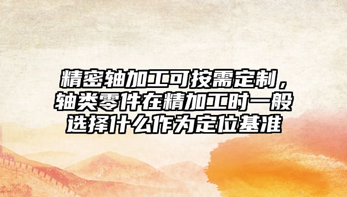 精密軸加工可按需定制，軸類零件在精加工時(shí)一般選擇什么作為定位基準(zhǔn)