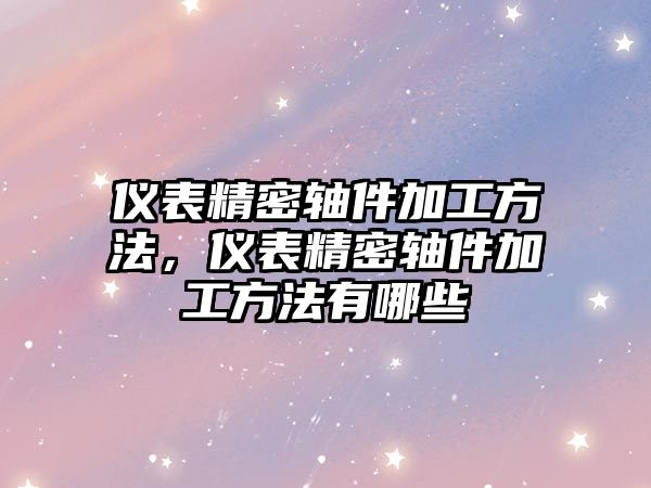 儀表精密軸件加工方法，儀表精密軸件加工方法有哪些