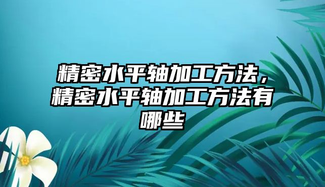 精密水平軸加工方法，精密水平軸加工方法有哪些