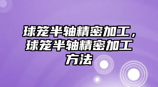 球籠半軸精密加工，球籠半軸精密加工方法