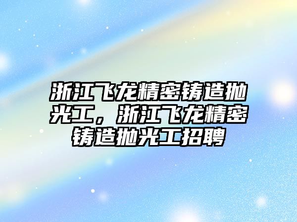 浙江飛龍精密鑄造拋光工，浙江飛龍精密鑄造拋光工招聘