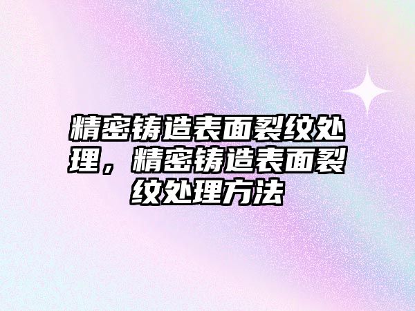 精密鑄造表面裂紋處理，精密鑄造表面裂紋處理方法