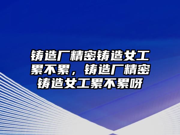 鑄造廠精密鑄造女工累不累，鑄造廠精密鑄造女工累不累呀