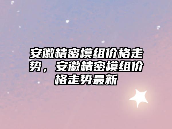 安徽精密模組價格走勢，安徽精密模組價格走勢最新