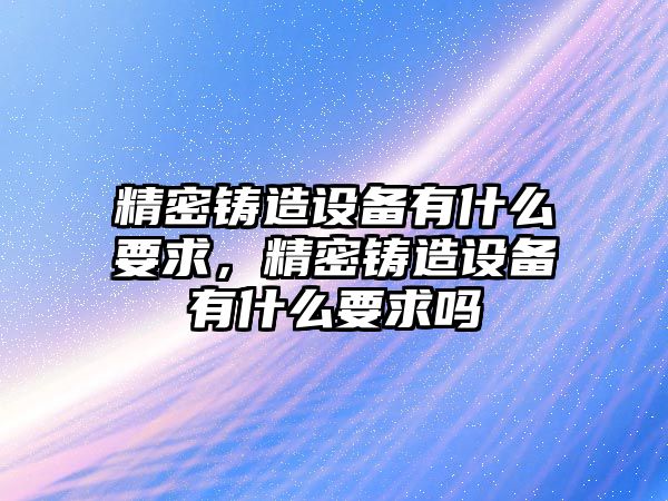 精密鑄造設(shè)備有什么要求，精密鑄造設(shè)備有什么要求嗎