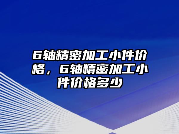 6軸精密加工小件價(jià)格，6軸精密加工小件價(jià)格多少