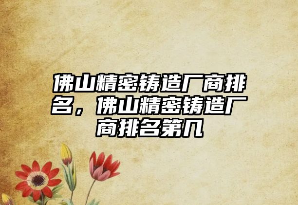 佛山精密鑄造廠商排名，佛山精密鑄造廠商排名第幾