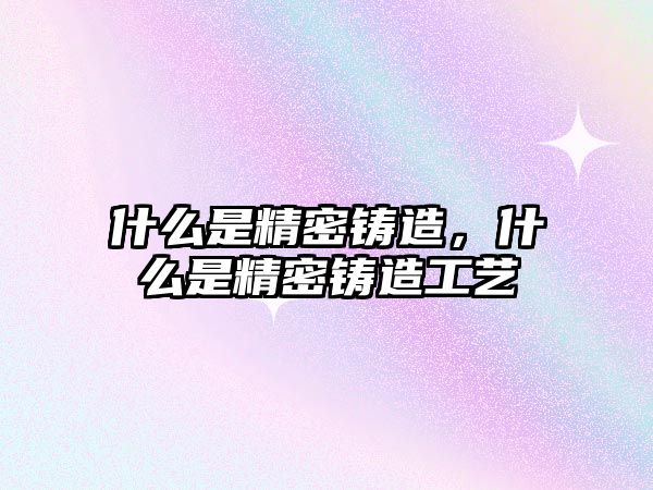 什么是精密鑄造，什么是精密鑄造工藝