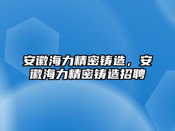 安徽海力精密鑄造，安徽海力精密鑄造招聘