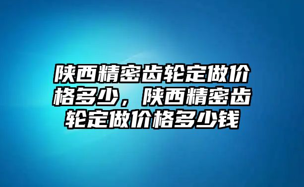 陜西精密齒輪定做價格多少，陜西精密齒輪定做價格多少錢