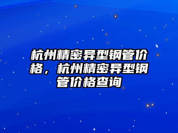 杭州精密異型鋼管價格，杭州精密異型鋼管價格查詢