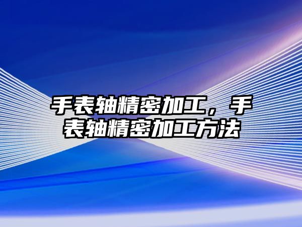 手表軸精密加工，手表軸精密加工方法