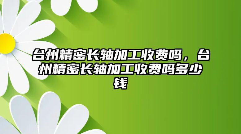 臺州精密長軸加工收費嗎，臺州精密長軸加工收費嗎多少錢