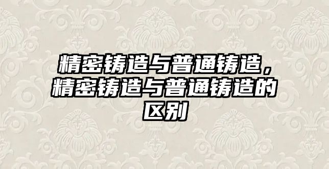 精密鑄造與普通鑄造，精密鑄造與普通鑄造的區(qū)別