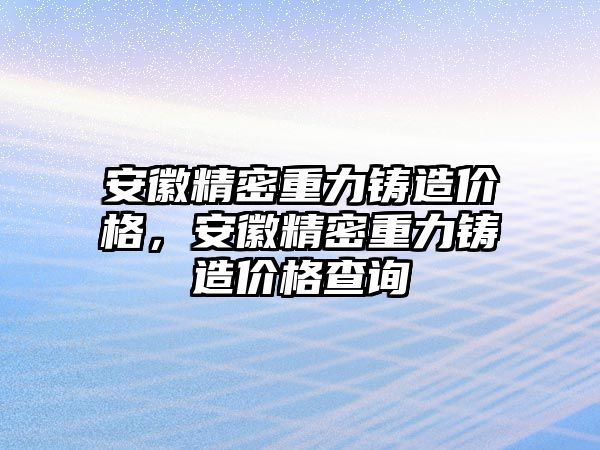 安徽精密重力鑄造價(jià)格，安徽精密重力鑄造價(jià)格查詢