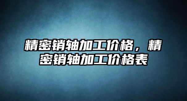 精密銷軸加工價格，精密銷軸加工價格表