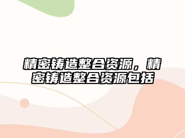 精密鑄造整合資源，精密鑄造整合資源包括