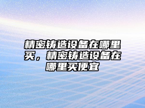 精密鑄造設(shè)備在哪里買，精密鑄造設(shè)備在哪里買便宜