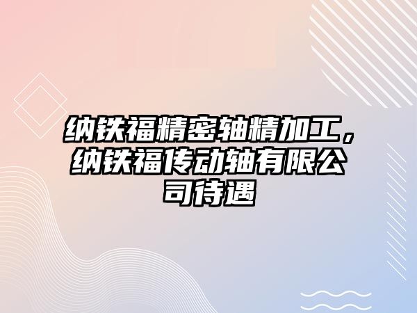 納鐵福精密軸精加工，納鐵福傳動(dòng)軸有限公司待遇