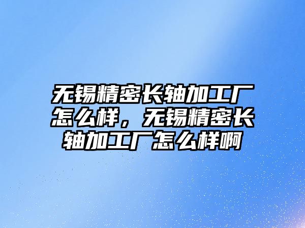 無錫精密長軸加工廠怎么樣，無錫精密長軸加工廠怎么樣啊