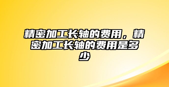 精密加工長軸的費(fèi)用，精密加工長軸的費(fèi)用是多少