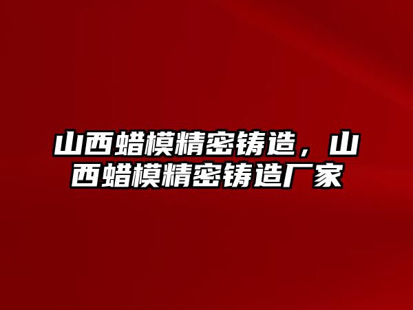 山西蠟模精密鑄造，山西蠟模精密鑄造廠家