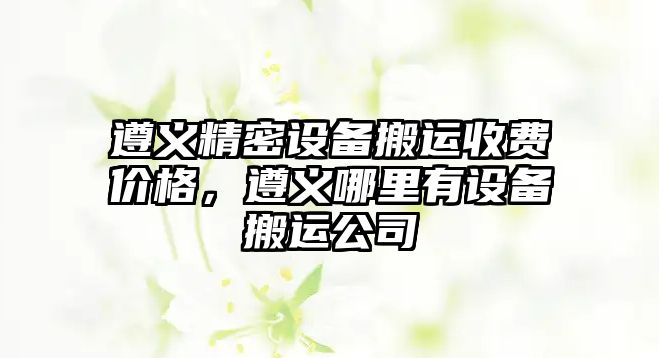 遵義精密設(shè)備搬運收費價格，遵義哪里有設(shè)備搬運公司