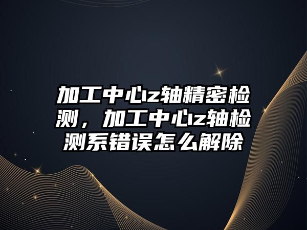 加工中心z軸精密檢測(cè)，加工中心z軸檢測(cè)系錯(cuò)誤怎么解除