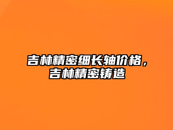 吉林精密細長軸價格，吉林精密鑄造