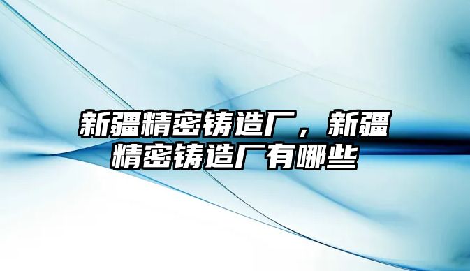 新疆精密鑄造廠，新疆精密鑄造廠有哪些