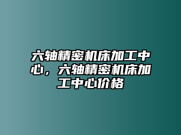 六軸精密機(jī)床加工中心，六軸精密機(jī)床加工中心價(jià)格