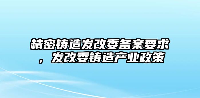 精密鑄造發(fā)改委備案要求，發(fā)改委鑄造產(chǎn)業(yè)政策