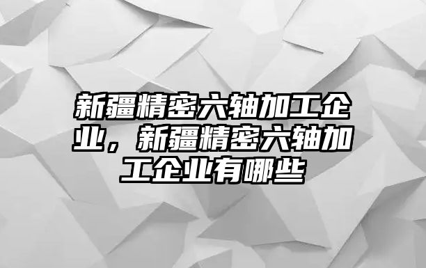 新疆精密六軸加工企業(yè)，新疆精密六軸加工企業(yè)有哪些