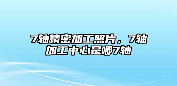 7軸精密加工照片，7軸加工中心是哪7軸