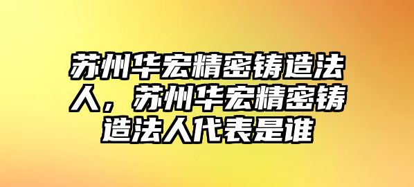 蘇州華宏精密鑄造法人，蘇州華宏精密鑄造法人代表是誰