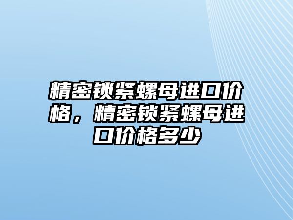 精密鎖緊螺母進(jìn)口價(jià)格，精密鎖緊螺母進(jìn)口價(jià)格多少